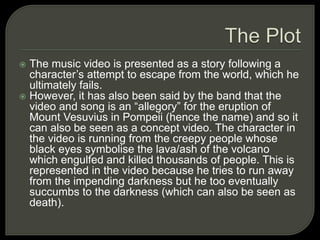  The music video is presented as a story following a
character’s attempt to escape from the world, which he
ultimately fails.
 However, it has also been said by the band that the
video and song is an “allegory” for the eruption of
Mount Vesuvius in Pompeii (hence the name) and so it
can also be seen as a concept video. The character in
the video is running from the creepy people whose
black eyes symbolise the lava/ash of the volcano
which engulfed and killed thousands of people. This is
represented in the video because he tries to run away
from the impending darkness but he too eventually
succumbs to the darkness (which can also be seen as
death).
 