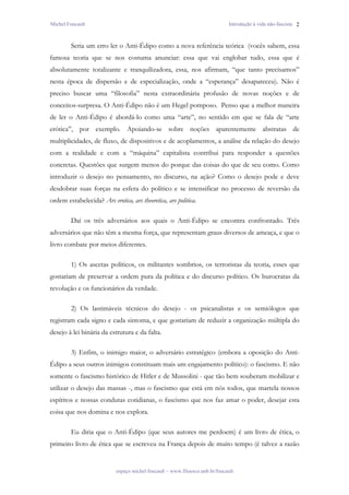 Michel Foucault                                                                Introdução à vida não-fascista 2



        Seria um erro ler o Anti-Édipo como a nova referência teórica (vocês sabem, essa
famosa teoria que se nos costuma anunciar: essa que vai englobar tudo, essa que é
absolutamente totalizante e tranquilizadora, essa, nos afirmam, “que tanto precisamos”
nesta época de dispersão e de especialização, onde a “esperança” desapareceu). Não é
preciso buscar uma “filosofia” nesta extraordinária profusão de novas noções e de
conceitos-surpresa. O Anti-Édipo não é um Hegel pomposo. Penso que a melhor maneira
de ler o Anti-Édipo é abordá-lo como uma “arte”, no sentido em que se fala de “arte
erótica”, por exemplo. Apoiando-se sobre noções aparentemente abstratas de
multiplicidades, de fluxo, de dispositivos e de acoplamentos, a análise da relação do desejo
com a realidade e com a “máquina” capitalista contribui para responder a questões
concretas. Questões que surgem menos do porque das coisas do que de seu como. Como
introduzir o desejo no pensamento, no discurso, na ação? Como o desejo pode e deve
desdobrar suas forças na esfera do político e se intensificar no processo de reversão da
ordem estabelecida? Ars erotica, ars theoretica, ars politica.

        Daí os três adversários aos quais o Anti-Édipo se encontra confrontado. Três
adversários que não têm a mesma força, que representam graus diversos de ameaça, e que o
livro combate por meios diferentes.

        1) Os ascetas políticos, os militantes sombrios, os terroristas da teoria, esses que
gostariam de preservar a ordem pura da política e do discurso político. Os burocratas da
revolução e os funcionários da verdade.

        2) Os lastimáveis técnicos do desejo - os psicanalistas e os semiólogos que
registram cada signo e cada sintoma, e que gostariam de reduzir a organização múltipla do
desejo à lei binária da estrutura e da falta.

        3) Enfim, o inimigo maior, o adversário estratégico (embora a oposição do Anti-
Édipo a seus outros inimigos constituam mais um engajamento político): o fascismo. E não
somente o fascismo histórico de Hitler e de Mussolini - que tão bem souberam mobilizar e
utilizar o desejo das massas -, mas o fascismo que está em nós todos, que martela nossos
espíritos e nossas condutas cotidianas, o fascismo que nos faz amar o poder, desejar esta
coisa que nos domina e nos explora.

        Eu diria que o Anti-Édipo (que seus autores me perdoem) é um livro de ética, o
primeiro livro de ética que se escreveu na França depois de muito tempo (é talvez a razão


                            espaço michel foucault – www.filoesco.unb.br/foucault
 