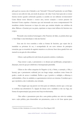 Michel Foucault                                                                           Introdução à vida não-fascista 3



pela qual seu sucesso não é limitado a um “leitorado” [“lectorat”] particular: ser anti-Édipo
tornou-se um estilo de vida, um modo de pensar e de vida). Como fazer para não se tornar
fascista mesmo quando (sobretudo quando) se acredita ser um militante revolucionário?
Como liberar nosso discurso e nossos atos, nossos corações e nossos prazeres do
fascismo? Como expulsar o fascismo que está incrustado em nosso comportamento? Os
moralistas cristãos buscavam os traços da carne que estariam alojados nas redobras da
alma. Deleuze e Guattari, por sua parte, espreitam os traços mais ínfimos do fascismo nos
corpos.

            Prestando uma modesta homenagem a São Francisco de Sales, se poderia dizer que
o Anti-Édipo é uma Introdução à vida não fascista.1

            Essa arte de viver contrária a todas as formas de fascismo, que sejam elas já
instaladas ou próximas de ser, é acompanhada de um certo número de princípios
essenciais, que eu resumiria da seguinte maneira se eu devesse fazer desse grande livro um
manual ou um guia da vida cotidiana:

            - Libere a ação política de toda forma de paranóia unitária e totalizante;

            - Faça crescer a ação, o pensamento e os desejos por proliferação, justaposição e
disjunção, mais do que por subdivisão e hierarquização piramidal;

            - Libere-se das velhas categorias do Negativo (a lei, o limite, a castração, a falta, a
lacuna), que o pensamento ocidental, por um longo tempo, sacralizou como forma do
poder e modo de acesso à realidade. Prefira o que é positivo e múltiplo; a diferença à
uniformidade; o fluxo às unidades; os agenciamentos móveis aos sistemas. Considere que o
que é produtivo, não é sedentário, mas nômade;

            - Não imagine que seja preciso ser triste para ser militante, mesmo que a coisa que
se combata seja abominável. É a ligação do desejo com a realidade (e não sua fuga, nas
formas da representação) que possui uma força revolucionária;

            - Não utilize o pensamento para dar a uma prática política um valor de verdade;
nem a ação política, para desacreditar um pensamento, como se ele fosse apenas pura



1
    Francisco de Sales. Introduction à la vie devote (1064). Lyon: Pierre Rigaud, 1609.


                                 espaço michel foucault – www.filoesco.unb.br/foucault
 