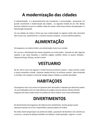 A modernização das cidades
A industrialização e o desenvolvimento dos transportes e comunicações provocaram um
grande crescimento e modernização das cidades , na segunda metade do séc. XIX. Muitas
pessoas mudaram-se para as cidades vindas do campo ,onde havia excesso de população e o
desemprego era grande.

Foi nas cidades de Lisboa e Porto que essa modernização se registou tendo sido necessário
abrir novas ruas , pavimentá-las e construir escolas, hospitais , e outros edifícios públicos.


                           ALIMENTAÇÃO
Os burgueses e os nobres tinham uma alimentação muito rica e variada

Por sua vez a alimentação das classes populares era muito pobre , baseada em pão ,legumes
,batatas e por vezes bacalhau, e sardinha salgada ,também faziam as quatro refeições :
Pequeno-Almoço, Almoço, Lanche e Jantar


                                VESTUARIO
No séc. XIX os mais ricos seguiam a moda francesa os homens vestiam : calças a direito ,colete
e casaco comprido e cintado , calçavam sapatos de bico. As senhoras usavam : saias compridas
e armadas, com corpete e camisa de mangas largas e tufadas ou vestidos decotados


                              HABITAÇOES
Os burgueses mais ricos viviam em palacetes bem decorados e rodeados por belíssimos jardins
.As suas habitações eram em tudo idênticas ás antigas casas da nobreza. Muitas famílias
burguesas de classe media viviam em prédios de vários andares ,mas muito confortáveis


                         DIVERTIMENTOS
Os divertimentos da burguesia e da nobreza eram semelhantes .Os dois grupos sociais
adoravam passear ao ar livre, frequentado o passeio publico em Lisboa.

No verão, faziam piqueniques nos jardins da cidade , passeavam de bicicleta e iam a banhos ou
as termas , a pratica de desporto também era habitual sendo equitação , esgrima e a vela
 