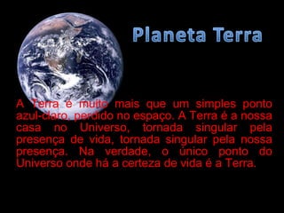 A Terra é muito mais que um simples ponto azul-claro, perdido no espaço. A Terra é a nossa casa no Universo, tornada singular pela presença de vida, tornada singular pela nossa presença. Na verdade, o único ponto do Universo onde há a certeza de vida é a Terra.  