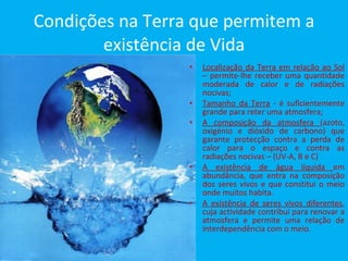 Condições na Terra que permitem a existência de Vida Localização da Terra em relação ao Sol  – permite-lhe receber uma quantidade moderada de calor e de radiações nocivas; Tamanho da Terra  - é suficientemente grande para reter uma atmosfera; A composição da atmosfera  (azoto, oxigénio e dióxido de carbono) que garante protecção contra a perda de calor para o espaço e contra as radiações nocivas – (UV-A, B e C) A existência de água líquida  em abundância, que entra na composição dos seres vivos e que constitui o meio onde muitos habita. A existência de seres vivos diferentes , cuja actividade contribui para renovar a atmosfera e permite uma relação de interdependência com o meio. 