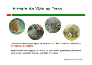 Dividiu-se o tempo geológico em quatro Eras: Pré-Câmbrica, Paleozoica,
Mesozoica e Cenozoica.
Estas divisões cronológicas da história da Terra estão, geralmente, delimitadas
por eventos marcantes, como as extinções em massa.
História da Vida na Terra
Adaptado de Cientic 7 – Porto Editora
 