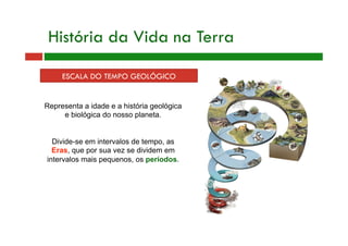 História da Vida na Terra
ESCALA DO TEMPO GEOLÓGICO
Representa a idade e a história geológica
e biológica do nosso planeta.
Divide-se em intervalos de tempo, as
Eras, que por sua vez se dividem em
intervalos mais pequenos, os períodos.
 