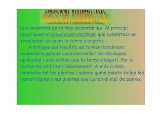 Les societats es tornen sedentàries. Al principi
practiquen el NOMADISME HORTÈNSE: que consisteix en
traslladar-se quan la terra s‛esgota.
    A mitjans del Neolític es tornen totalment
sedentaris perquè coneixen millor les tècniques
agrícoles i així eviten que la terra s‛esgoti. Per a
evitar-ho utilitzen l‛abonament. A més a més,
coneixien bé les plantes i sabien quins bolets tallen les
hemorràgies o les plantes que curen el mal de panxa.
 