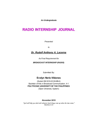 An Undergraduate
RADIO INTERNSHIP JOURNAL
Presented
to
Dr. Rudolf Anthony A. Lacerna
As Final Requirement for
BROADCAST INTERNSHIP (RADIO)
Submitted By:
Evelyn Neric-Vidanes
(Student ID# 2016-03129-MN-0)
Bachelor of Arts in Broadcast Communication, 4-1
POLYTECNIC UNIVERSITY OF THE PHILIPPINES
(Open University System)
November 2019
“God will help you deal with whatever hard things come up when the time comes.”
Matthew 6:34
 