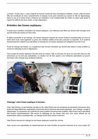 La fosse « toutes eaux » a pour objectif de recevoir toutes les eaux domestique (toilettes, cuisine, salle de bains).
Elle est constituée de deux compartiments et dispose d’une paroi siphoïde qui assure le rôle de dégraissage.
Dans le cas où la fosse serait à distance de l’habitation il est indispensable de mettre en place juste après le
regard de collecte des eaux usées, un bac dégraisseur.


Entretien des fosses septiques :

Il existe deux manières d’entretenir les fosses septiques. Les matériaux des filtres qui doivent être changés ainsi
que les fonds des fosses qu’il faut vider.


À défaut d’entretien et de vidange, vos fosses septiques risquent de causer d’odeurs nauséabondes qui vont se
sentir dans toute votre logement ou pires, les matières solides et les eaux peuvent se répandre. Si le système
d’assainissement collectif vous fait défaut, la vidange de vos fosses septiques est obligatoire tous les 4 ans.


À part la vidange des fosses, il y a également des normes d’entretien qui doivent être faites à l’instar préfiltre ou
encore le nettoyage du bac à dégraisseur.


Faire purger les fosses septiques doit être prise au sérieux. Elle ne doit pas non plus non plus être faite par des
personnes qui ne sont pas spécialistes. La solution est de faire appel à une entreprise spécialisée qui pourra
accomplir votre vidange avec professionnalisme.




Vidanger votre fosse septique à Cannes :

Chez Help Riviera, on est plombier de père en fils. Help Riviera est une entreprise de plomberie intervenant dans
toutes les Alpes Maritimes, spécialisée notamment dans le domaine des fosses septiques : leur vidange, curage et
dégraissage. En possession de matériels de haute qualité et de personnels qualifiés, Help Riviera est le spécialiste
des travaux d’assainissement. Elle assure le nettoyage de vos fosses sans que vous soyez atteints par de
quelconques odeurs nauséabondes. La vidange durera deux heures maximum.


Help Riviera assurera la vidange de vos fosses septiques suivant les normes.


Ayez recours aux spécialistes de l’assainissement de notre Société. Ils peuvent intervenir là où vous voulez 7j/7




                                                                                                               2/3
 