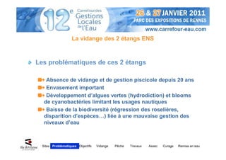 La vidange des 2 étangs ENS



Les problématiques de ces 2 étangs

    Absence de vidange et de gestion piscicole depuis 20 ans
    Envasement important
    Développement d’algues vertes (hydrodiction) et blooms
   de cyanobactéries limitant les usages nautiques
    Baisse de la biodiversité (régression des roselières,
   disparition d’espèces…) liée à une mauvaise gestion des
   niveaux d’eau



  Sites Problématiques Objectifs   Vidange   Pêche   Travaux   Assec   Curage   Remise en eau
 