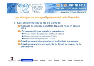 Les vidanges du barrage départemental de la Cantache

  Les problématiques de ce barrage
      Absence de vidange complète depuis la mise en eau en
      1995
       Envasement important de la pré-retenue
           Volume estimé des sédiments (2006) : 28 000 m3
           Hauteur moyenne de sédiments : 0,30 m
           Hauteur maximum ponctuelle : 1,20 m
      Développement de cyanobactéries limitant les usages
      Développement du myriophylle du Brésil au niveau de la
      pré-retenue




  Sites Problématiques Objectifs   Vidange   Pêche   Travaux   Assec   Curage   Remise en eau
 