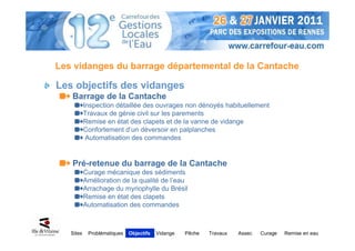 Les vidanges du barrage départemental de la Cantache

Les objectifs des vidanges
   Barrage de la Cantache
           Inspection détaillée des ouvrages non dénoyés habituellement
           Travaux de génie civil sur les parements
           Remise en état des clapets et de la vanne de vidange
           Confortement d’un déversoir en palplanches
            Automatisation des commandes


   Pré-retenue du barrage de la Cantache
           Curage mécanique des sédiments
           Amélioration de la qualité de l’eau
           Arrachage du myriophylle du Brésil
           Remise en état des clapets
           Automatisation des commandes



   Sites    Problématiques   Objectifs   Vidange   Pêche   Travaux   Assec   Curage   Remise en eau
 