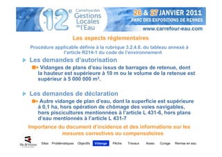 Les aspects réglementaires
Procédure applicable définie à la rubrique 3.2.4.0. du tableau annexé à
             l’article R214-1 du code de l’environnement
Les demandes d’autorisation
    Vidanges de plans d’eau issus de barrages de retenue, dont
   la hauteur est supérieure à 10 m ou le volume de la retenue est
   supérieur à 5 000 000 m3.

Les demandes de déclaration
    Autre vidange de plan d’eau, dont la superficie est supérieure
   à 0,1 ha, hors opération de chômage des voies navigables,
   hors piscicultures mentionnées à l’article L 431-6, hors plans
   d’eau mentionnés à l’article L 431-7
Importance du document d’incidence et des informations sur les
            mesures correctives ou compensatoires
     Sites   Problématiques   Objectifs   Vidange   Pêche   Travaux   Assec   Curage   Remise en eau
 