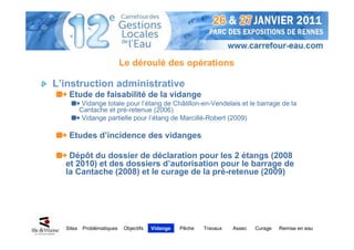 Le déroulé des opérations

L’instruction administrative
   Etude de faisabilité de la vidange
           Vidange totale pour l’étang de Châtillon-en-Vendelais et le barrage de la
          Cantache et pré-retenue (2006)
           Vidange partielle pour l’étang de Marcillé-Robert (2009)

   Etudes d’incidence des vidanges

   Dépôt du dossier de déclaration pour les 2 étangs (2008
  et 2010) et des dossiers d’autorisation pour le barrage de
  la Cantache (2008) et le curage de la pré-retenue (2009)




  Sites    Problématiques    Objectifs   Vidange   Pêche   Travaux   Assec   Curage   Remise en eau
 