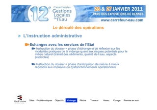 Le déroulé des opérations

L’instruction administrative
   Echanges avec les services de l’Etat
           Instruction du dossier = phase d’échange et de réflexion sur les
          modalités pratiques de la vidange quant aux risques potentiels pour le
          milieu naturel (transit des sédiments, qualité de l’eau, aspects
          piscicoles)

           Instruction du dossier = phase d’anticipation de nature à mieux
          répondre aux imprévus ou dysfonctionnements opérationnels




  Sites    Problématiques    Objectifs   Vidange   Pêche   Travaux   Assec   Curage   Remise en eau
 