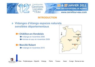 INTRODUCTION

Vidanges d’étangs espaces naturels
sensibles départementaux

   Châtillon-en-Vendelais
          vidange en novembre 2008
          remise en eau en novembre 2009


   Marcillé Robert
          vidange en novembre 2010




  Sites   Problématiques   Objectifs   Vidange   Pêche   Travaux   Assec   Curage Remise en eau
 