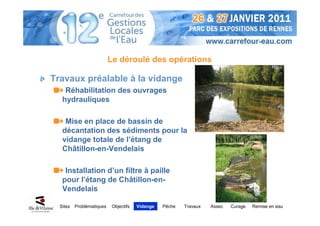 Le déroulé des opérations

Travaux préalable à la vidange
    Réhabilitation des ouvrages
   hydrauliques

    Mise en place de bassin de
   décantation des sédiments pour la
   vidange totale de l’étang de
   Châtillon-en-Vendelais

    Installation d’un filtre à paille
   pour l’étang de Châtillon-en-
   Vendelais

  Sites   Problématiques    Objectifs   Vidange   Pêche   Travaux   Assec   Curage   Remise en eau
 
