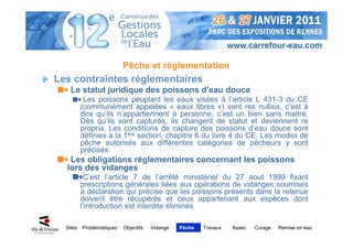 Pêche et réglementation
Les contraintes réglementaires
    Le statut juridique des poissons d’eau douce
           Les poissons peuplant les eaux visées à l’article L 431-3 du CE
          (communément appelées « eaux libres ») sont res nullius, c’est à
          dire qu’ils n’appartiennent à personne, c’est un bien sans maitre.
          Dès qu’ils sont capturés, ils changent de statut et deviennent re
          propria. Les conditions de capture des poissons d’eau douce sont
          définies à la 1ère section, chapitre 6 du livre 4 du CE. Les modes de
          pêche autorisés aux différentes catégories de pêcheurs y sont
          précisés
   Les obligations réglementaires concernant les poissons
  lors des vidanges
           C’est l’article 7 de l’arrêté ministériel du 27 aout 1999 fixant
          prescriptions générales liées aux opérations de vidanges soumises
          à déclaration qui précise que les poissons présents dans la retenue
          doivent être récupérés et ceux appartenant aux espèces dont
          l'introduction est interdite éliminés

  Sites   Problématiques   Objectifs   Vidange   Pêche   Travaux   Assec   Curage   Remise en eau
 