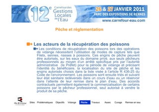Pêche et réglementation


    Les acteurs de la récupération des poissons
           Les conditions de récupération des poissons lors des opérations
        de vidange nécessitent l’utilisation de modes de capture tels que
        Filets, sennes, nasses à poissons. Ces engins de pêche peuvent
        être autorisés, sur les eaux du domaine privé, aux seuls pêcheurs
        professionnels au moyen d’un arrêté spécifique pris par l’autorité
        administrative (le Préfet) pour la période de vidange et précisant
        l’identité du bénéficiaire, la localisation du site de pêche et les
        engins autorisés choisis dans la liste visée à l’article R 436-25 du
        Code de l’environnement. Les poissons sont ensuite triés et suivant
        leur état sanitaire redéversés dans un cours d’eau ou un réservoir
        dans l’attente de leur remise dans le plan d’eau. Des accords
        contractuels permettent également la commercialisation de certains
        poissons par le pêcheur professionnel, seul autorisé à vendre le
        produit de sa pêche.


Sites   Problématiques   Objectifs   Vidange   Pêche   Travaux   Assec   Curage   Remise en eau
 