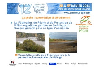 La pêche : concertation et déroulement
La Fédération de Pêche et de Protection du
Milieu Aquatique, partenaire technique du
Conseil général pour ce type d’opération




  Concertation et rôle de la Fédération lors de la
  préparation d’une opération de vidange

   Sites    Problématiques   Objectifs   Vidange   Pêche   Travaux   Assec   Curage   Remise en eau
 