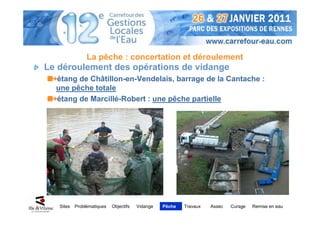 La pêche : concertation et déroulement
Le déroulement des opérations de vidange
  étang de Châtillon-en-Vendelais, barrage de la Cantache :
  une pêche totale
  étang de Marcillé-Robert : une pêche partielle




   Sites   Problématiques   Objectifs   Vidange   Pêche   Travaux   Assec   Curage   Remise en eau
 
