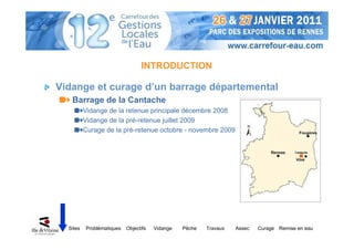 INTRODUCTION

Vidange et curage d’un barrage départemental
   Barrage de la Cantache
          Vidange de la retenue principale décembre 2008
          Vidange de la pré-retenue juillet 2009
          Curage de la pré-retenue octobre - novembre 2009




  Sites   Problématiques   Objectifs   Vidange   Pêche   Travaux   Assec   Curage Remise en eau
 