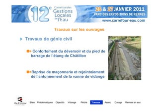 Travaux sur les ouvrages

Travaux de génie civil

    Confortement du déversoir et du pied de
   barrage de l’étang de Châtillon



   Reprise de maçonnerie et rejointoiement
   de l’entonnement de la vanne de vidange




  Sites   Problématiques   Objectifs   Vidange   Pêche   Travaux   Assec   Curage   Remise en eau
 