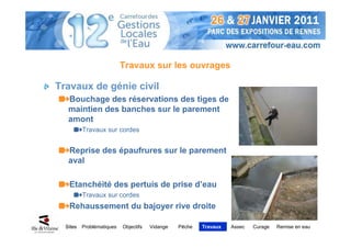 Travaux sur les ouvrages

Travaux de génie civil
   Bouchage des réservations des tiges de
   maintien des banches sur le parement
   amont
          Travaux sur cordes


   Reprise des épaufrures sur le parement
   aval

   Etanchéité des pertuis de prise d’eau
          Travaux sur cordes
   Rehaussement du bajoyer rive droite

  Sites   Problématiques   Objectifs   Vidange   Pêche   Travaux   Assec   Curage   Remise en eau
 