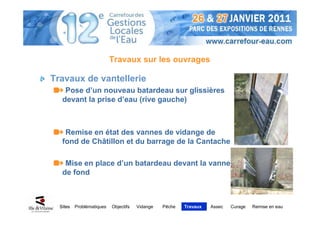 Travaux sur les ouvrages

Travaux de vantellerie
    Pose d’un nouveau batardeau sur glissières
   devant la prise d’eau (rive gauche)



    Remise en état des vannes de vidange de
   fond de Châtillon et du barrage de la Cantache

    Mise en place d’un batardeau devant la vanne
   de fond



  Sites   Problématiques   Objectifs   Vidange   Pêche   Travaux   Assec   Curage   Remise en eau
 