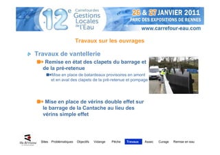 Travaux sur les ouvrages

Travaux de vantellerie
    Remise en état des clapets du barrage et
   de la pré-retenue
          Mise en place de batardeaux provisoires en amont
          et en aval des clapets de la pré-retenue et pompage




    Mise en place de vérins double effet sur
   le barrage de la Cantache au lieu des
   vérins simple effet




  Sites   Problématiques   Objectifs   Vidange   Pêche   Travaux   Assec   Curage   Remise en eau
 