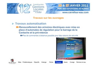 Travaux sur les ouvrages

Travaux automatisation
   Renouvellement des armoires électriques avec mise en
   place d’automates de régulation pour le barrage de la
   Cantache et la pré-retenue
          Pas de commande à distance possible pour des raisons de sécurité




  Sites   Problématiques   Objectifs   Vidange   Pêche   Travaux   Assec   Curage   Remise en eau
 