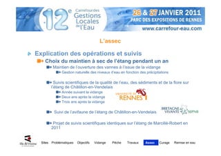 L’assec

Explication des opérations et suivis
    Choix du maintien à sec de l’étang pendant un an
          Maintien de l’ouverture des vannes à l’issue de la vidange
                Gestion naturelle des niveaux d’eau en fonction des précipitations

            Suivis scientifiques de la qualité de l’eau, des sédiments et de la flore sur
          l’étang de Châtillon-en-Vendelais
                Année suivant la vidange
                Deux ans après la vidange
                Trois ans après la vidange

           Suivi de l’avifaune de l’étang de Châtillon-en-Vendelais

           Projet de suivis scientifiques identiques sur l’étang de Marcillé-Robert en
          2011


  Sites   Problématiques   Objectifs   Vidange   Pêche   Travaux   Assec    Curage   Remise en eau
 