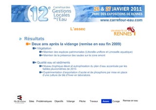 L’assec

Résultats
    Deux ans après la vidange (remise en eau fin 2009)
          Végétation
                Maintien des espèces patrimoniales (Littorelle uniflore et Limoselle aquatique)
                Maintien de la présence des saules sur la zone amont

          Qualité eau et sédiments
                Niveau trophique élevé et eutrophisation du plan d’eau accentuée par les
               faibles pluviométries de 2010.
                Expérimentation d’exportation d’azote et de phosphore par mise en place
               d’une culture de blé d’hiver en laboratoire.




  Sites   Problématiques   Objectifs   Vidange   Pêche   Travaux    Assec    Curage   Remise en eau
 