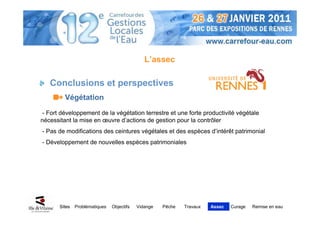 L’assec

   Conclusions et perspectives
         Végétation
 - Fort développement de la végétation terrestre et une forte productivité végétale
nécessitant la mise en œuvre d’actions de gestion pour la contrôler
- Pas de modifications des ceintures végétales et des espèces d’intérêt patrimonial
- Développement de nouvelles espèces patrimoniales




       Sites   Problématiques   Objectifs   Vidange   Pêche   Travaux   Assec   Curage   Remise en eau
 