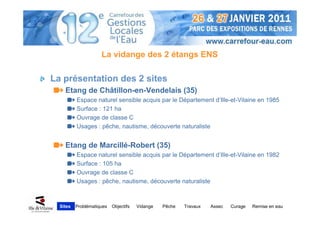 La vidange des 2 étangs ENS

La présentation des 2 sites
    Etang de Châtillon-en-Vendelais (35)
          Espace naturel sensible acquis par le Département d’Ille-et-Vilaine en 1985
          Surface : 121 ha
          Ouvrage de classe C
          Usages : pêche, nautisme, découverte naturaliste


    Etang de Marcillé-Robert (35)
          Espace naturel sensible acquis par le Département d’Ille-et-Vilaine en 1982
          Surface : 105 ha
          Ouvrage de classe C
          Usages : pêche, nautisme, découverte naturaliste



  Sites   Problématiques   Objectifs   Vidange   Pêche   Travaux   Assec   Curage   Remise en eau
 