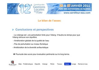 Le bilan de l’assec


   Conclusions et perspectives
 - La vidange est une perturbation forte pour l’étang. Il faudra du temps pour que
l’étang retrouve son équilibre.
- Amélioration globale de la qualité de l’eau
- Pas de perturbation au niveau floristique
- Amélioration de la diversité avifaunistique


   Poursuite des suivis pour évaluation pertinente sur le long terme.




       Sites   Problématiques   Objectifs   Vidange   Pêche   Travaux   Assec   Curage   Remise en eau
 