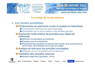 Le curage de la pré-retenue

Les études préalables
   Prélèvements de sédiments in-situ et analyse en laboratoire
          Concentrations inférieures aux seuils d’épandage
          Compatibilité avec la mise en dépôt sur des parcelles agricoles
   Recherche multi-critères de parcelles pour dépôt de
   sédiments
          Définition du périmètre de recherche
          Contacts avec les exploitants
          Classement des parcelles en fonction de la pente, de la proximité d’un
          cours d’eau, de la distance de la zone de curage
   Analyse de sols pour les parcelles envisagées
          Vérification de leur compatibilité avec les sédiments
   Validation des parcelles retenues
          Surface totale des 2 parcelles : 9,4 ha

  Sites   Problématiques   Objectifs   Vidange   Pêche   Travaux   Assec   Curage   Remise en eau
 
