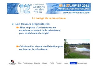 Le curage de la pré-retenue

Les travaux préparatoires
    Mise en place d’un batardeau en
   matériaux en amont de la pré-retenue
   pour assèchement complet




   Création d’un chenal de dérivation pour
   contourner la pré-retenue




  Sites   Problématiques   Objectifs   Vidange   Pêche   Travaux   Assec   Curage   Remise en eau
 