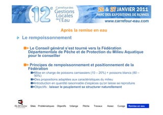 Après la remise en eau
Le rempoissonnement

   Le Conseil général s’est tourné vers la Fédération
  Départementale de Pêche et de Protection du Milieu Aquatique
  pour le conseiller

   Principes de rempoissonnement et positionnement de la
  Fédération
      Mise en charge de poissons carnassiers (10 – 20%) + poissons blancs (80 –
      90%)
      Des propositions adaptées aux caractéristiques du milieu
      Introduction en quantité raisonnable d’espèces qu’on laisse se reproduire
      Objectifs : laisser le peuplement se structurer naturellement




   Sites   Problématiques   Objectifs   Vidange   Pêche   Travaux   Assec   Curage   Remise en eau
 