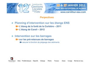 Perpectives

Planning d’intervention sur les étangs ENS
    L’étang de la forêt de la Corbière – 2011
    L’étang de Careil – 2012

Intervention sur les barrages
    sur les pré-retenues de barrages
          assurer la fonction de piégeage des sédiments




  Sites   Problématiques   Objectifs   Vidange   Pêche   Travaux   Assec   Curage   Remise en eau
 
