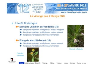 La vidange des 2 étangs ENS

Intérêt floristique
    Etang de Châtillon-en-Vendelais (35)
        2 espèces végétales protégées au niveau européen
        4 espèces végétales protégées au niveau national
        8 espèces menacées sur le massif armoricain


    Etang de Marcillé-Robert (35)
        2 espèces végétales protégées au niveau national
        4 espèces menacées sur le massif armoricain
                                                                              Gratiole officinale

 Pulicaire
 commune



    Sites    Problématiques   Objectifs   Vidange   Pêche   Travaux   Assec    Curage   Remise en eau
 