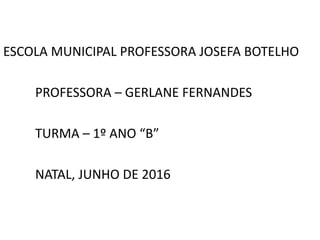 ESCOLA MUNICIPAL PROFESSORA JOSEFA BOTELHO
PROFESSORA – GERLANE FERNANDES
TURMA – 1º ANO “B”
NATAL, JUNHO DE 2016
 