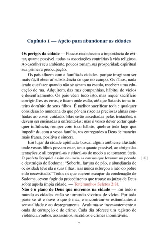 Capítulo 1 — Apelo para abandonar as cidades
Os perigos da cidade — Poucos reconhecem a importância de evi-
tar, quanto possível, todas as associações contrárias à vida religiosa.
Ao escolher seu ambiente, poucos tornam sua prosperidade espiritual
sua primeira preocupação.
Os pais afluem com a família às cidades, porque imaginam ser
mais fácil obter aí subsistência do que no campo. Os filhos, nada
tendo que fazer quando não se acham na escola, recebem uma edu-
cação de rua. Adquirem, das más companhias, hábitos de vícios
e desenfreamento. Os pais vêem tudo isto, mas requer sacrifício
corrigir-lhes os erros, e ficam onde estão, até que Satanás toma in-
teiro domínio de seus filhos. É melhor sacrificar toda e qualquer
consideração mundana do que pôr em risco as preciosas almas con-
fiadas ao vosso cuidado. Elas serão assediadas pelas tentações, e
devem ser ensinadas a enfrentá-las; mas é vosso dever cortar qual-
quer influência, romper com todo hábito, quebrar todo laço que
impedir de, com a vossa família, vos entregardes a Deus de maneira
mais franca, positiva e sincera.
Em lugar da cidade apinhada, buscai algum ambiente afastado
onde vossos filhos possam estar, tanto quanto possível, ao abrigo das
tentações, e ali preparai-os e educai-os de modo a se tornarem úteis.
O profeta Ezequiel assim enumera as causas que levaram ao pecado [10]
e destruição de Sodoma: “Soberba, fartura de pão, e abundância de
ociosidade teve ela e suas filhas; mas nunca esforçou a mão do pobre
e do necessitado.” Todos os que querem escapar da condenação de
Sodoma, devem fugir do procedimento que trouxe os juízos de Deus
sobre aquela ímpia cidade. — Testemunhos Seletos 2:81.
Não é o plano de Deus que moremos na cidade — Em todo o
mundo as cidades estão se tornando viveiros de vícios. Por toda
parte se vê e ouve o que é mau, e encontram-se estimulantes à
sensualidade e ao desregramento. Avoluma-se incessantemente a
onda de corrupção e de crime. Cada dia oferece um registro de
violência: roubos, assassínios, suicídios e crimes inomináveis.
7
 