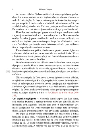8 Vida no Campo
A vida nas cidades é falsa e artificial. A intensa paixão de ganhar
dinheiro, o redemoinho da excitação e da corrida aos prazeres, a
sede de ostentação, de luxo e extravagância, tudo são forças que,
no que respeita à maioria da humanidade, desviam o espírito do
verdadeiro desígnio da vida. Abrem a porta para milhares de males.
Estas coisas exercem sobre a juventude uma força quase irresistível.
Uma das mais sutis e perigosas tentações que assaltam as cri-
anças e jovens nas cidades, é o amor dos prazeres. Numerosos são
os dias feriados; jogos e corridas de cavalos arrastam milhares, e a
onda de excitação e prazer atrai-os para longe dos sóbrios deveres da
vida. O dinheiro que deveria haver sido economizado para melhores
fins, é desperdiçado em divertimentos.
Em razão de monopólios, sindicatos e greves, as condições da
vida nas cidades estão-se tornando cada vez mais difíceis. Sérias
aflições encontram-se perante nós; e sair das cidades tornar-se-á uma
necessidade para muitas famílias.
O ambiente material das cidades constitui muitas vezes um pe-
rigo para a saúde. O estar constantemente sujeito ao contato com
doenças, a prevalência de ar viciado, água e alimento impuros, as
habitações apinhadas, obscuras e insalubres, são alguns dos males a[11]
enfrentar.
Não era desígnio de Deus que o povo se aglomerasse nas cidades,
se apinhasse em cortiços. Ele pôs, no princípio, nossos primeiros pais
entre os belos quadros e sons em que se deseja que nos regozijemos
ainda hoje. Quanto mais chegarmos a estar em harmonia com o plano
original de Deus, mais favorável será nossa posição para assegurar
saúde ao corpo, espírito e alma. — A Ciência do Bom Viver, 363-
365.
Um espírito negligente — Não pude dormir depois das duas horas,
esta manhã. Durante o período noturno estive em concílio. Estive
insistindo com algumas famílias para que se aproveitassem dos
meios designados por Deus e saíssem das cidades para salvar seus
filhos. Alguns eram negligentes, não envidando decididos esforços.
Os anjos da misericórdia apressaram Ló, sua esposa e filhas
tomando-os pela mão. Houvesse Ló se apressado como o Senhor
desejava que fizesse, e sua esposa não se teria transformado numa
estátua de sal. Ló tinha espírito demasiadamente vagaroso. Não nos
assemelhemos a ele. A mesma voz que advertiu a Ló de que devia
 