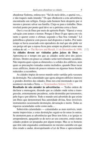 Apelo para abandonar as cidades 9
abandonar Sodoma, ordena-nos: “Saí do meio deles, e apartai-vos,...
e não toqueis nada imundo.” Os que obedecem a esta advertência
encontrarão um refúgio. Esteja cada homem bem desperto por si
mesmo e procure salvar sua família. Cinja-se para o trabalho. Deus
revelará ponto por ponto qual deve ser a próxima coisa a fazer.
Ouvi a voz de Deus por meio do apóstolo Paulo: “Operai a vossa
salvação com temor e tremor. Porque é Deus O que opera em vós
tanto o querer como o efetuar, segundo a Sua boa vontade.” Ló
palmilhou a planície com passos mal dispostos e tardos. Por tanto
tempo se havia associado com operadores do mal que não pôde ver
seu perigo até que a esposa ficou para sempre na planície como uma
estátua de sal. — The Review and Herald, 11 de Dezembro de 1900. [12]
As cidades devem ser visitadas pelos juízos de Deus —
Aproxima-se o tempo em que as cidades serão alvo dos juízos
divinos. Dentro em pouco as cidades serão terrivelmente sacudidas.
Não importa quais sejam as dimensões e a solidez dos edifícios, nem
quais as precauções tomadas contra incêndios, quando Deus tocar
esses edifícios, dentro de poucos minutos ou algumas horas ficarão
reduzidos a escombros.
As cidades ímpias do nosso mundo serão varridas pela vassoura
da destruição. Nas calamidades que agora atingem edifícios imensos
e grandes distritos das cidades, Deus nos está mostrando o que irá
acontecer em toda a Terra. — Testemunhos Seletos 3:124.
Resultado de não atender às advertências — Tenho ordem de
declarar a mensagem, dizendo que as cidades onde reina a trans-
gressão, extremamente pecadoras, serão destruídas por terremotos,
pelo fogo e por dilúvio. Todo o mundo será advertido de que existe
um Deus que demonstrará Sua autoridade divina, Seus invisíveis
instrumentos ocasionarão destruição, devastação e morte. Todas as
riquezas acumuladas serão como nada....
Sobrevirão calamidades — calamidades as mais terríveis, total-
mente imprevistas; e estas destruições seguir-se-ão umas às outras.
Se atentarem para as advertências que Deus tem feito, e as igrejas se
arrependerem, apegando-se de novo ao seu concerto, então outras
cidades podem ser poupadas por algum tempo. Mas se os homens
que têm sido enganados continuarem no mesmo caminho em que
têm estado a andar, desrespeitando a Lei de Deus e apresentando
 