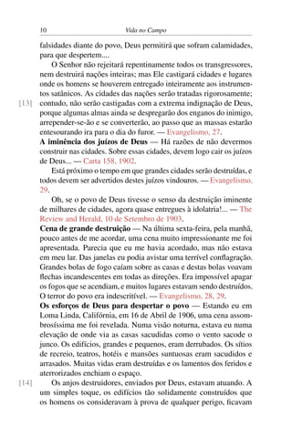 10 Vida no Campo
falsidades diante do povo, Deus permitirá que sofram calamidades,
para que despertem....
O Senhor não rejeitará repentinamente todos os transgressores,
nem destruirá nações inteiras; mas Ele castigará cidades e lugares
onde os homens se houverem entregado inteiramente aos instrumen-
tos satânicos. As cidades das nações serão tratadas rigorosamente;
contudo, não serão castigadas com a extrema indignação de Deus,[13]
porque algumas almas ainda se despregarão dos enganos do inimigo,
arrepender-se-ão e se converterão, ao passo que as massas estarão
entesourando ira para o dia do furor. — Evangelismo, 27.
A iminência dos juízos de Deus — Há razões de não devermos
construir nas cidades. Sobre essas cidades, devem logo cair os juízos
de Deus... — Carta 158, 1902.
Está próximo o tempo em que grandes cidades serão destruídas, e
todos devem ser advertidos destes juízos vindouros. — Evangelismo,
29.
Oh, se o povo de Deus tivesse o senso da destruição iminente
de milhares de cidades, agora quase entregues à idolatria!... — The
Review and Herald, 10 de Setembro de 1903.
Cena de grande destruição — Na última sexta-feira, pela manhã,
pouco antes de me acordar, uma cena muito impressionante me foi
apresentada. Parecia que eu me havia acordado, mas não estava
em meu lar. Das janelas eu podia avistar uma terrível conflagração.
Grandes bolas de fogo caíam sobre as casas e destas bolas voavam
flechas incandescentes em todas as direções. Era impossível apagar
os fogos que se acendiam, e muitos lugares estavam sendo destruídos.
O terror do povo era indescritível. — Evangelismo, 28, 29.
Os esforços de Deus para despertar o povo — Estando eu em
Loma Linda, Califórnia, em 16 de Abril de 1906, uma cena assom-
brosíssima me foi revelada. Numa visão noturna, estava eu numa
elevação de onde via as casas sacudidas como o vento sacode o
junco. Os edifícios, grandes e pequenos, eram derrubados. Os sítios
de recreio, teatros, hotéis e mansões suntuosas eram sacudidos e
arrasados. Muitas vidas eram destruídas e os lamentos dos feridos e
aterrorizados enchiam o espaço.
Os anjos destruidores, enviados por Deus, estavam atuando. A[14]
um simples toque, os edifícios tão solidamente construídos que
os homens os consideravam à prova de qualquer perigo, ficavam
 