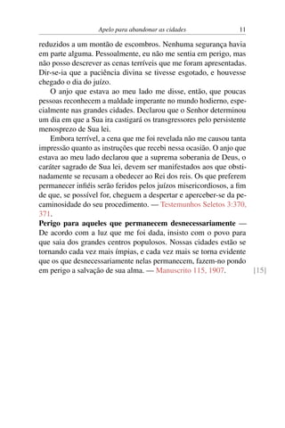 Apelo para abandonar as cidades 11
reduzidos a um montão de escombros. Nenhuma segurança havia
em parte alguma. Pessoalmente, eu não me sentia em perigo, mas
não posso descrever as cenas terríveis que me foram apresentadas.
Dir-se-ia que a paciência divina se tivesse esgotado, e houvesse
chegado o dia do juízo.
O anjo que estava ao meu lado me disse, então, que poucas
pessoas reconhecem a maldade imperante no mundo hodierno, espe-
cialmente nas grandes cidades. Declarou que o Senhor determinou
um dia em que a Sua ira castigará os transgressores pelo persistente
menosprezo de Sua lei.
Embora terrível, a cena que me foi revelada não me causou tanta
impressão quanto as instruções que recebi nessa ocasião. O anjo que
estava ao meu lado declarou que a suprema soberania de Deus, o
caráter sagrado de Sua lei, devem ser manifestados aos que obsti-
nadamente se recusam a obedecer ao Rei dos reis. Os que preferem
permanecer infiéis serão feridos pelos juízos misericordiosos, a fim
de que, se possível for, cheguem a despertar e aperceber-se da pe-
caminosidade do seu procedimento. — Testemunhos Seletos 3:370,
371.
Perigo para aqueles que permanecem desnecessariamente —
De acordo com a luz que me foi dada, insisto com o povo para
que saia dos grandes centros populosos. Nossas cidades estão se
tornando cada vez mais ímpias, e cada vez mais se torna evidente
que os que desnecessariamente nelas permanecem, fazem-no pondo
em perigo a salvação de sua alma. — Manuscrito 115, 1907. [15]
 