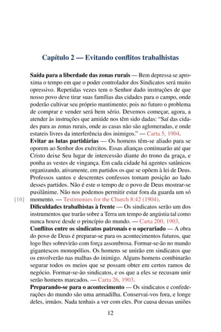 Capítulo 2 — Evitando conflitos trabalhistas
Saída para a liberdade das zonas rurais — Bem depressa se apro-
xima o tempo em que o poder controlador dos Sindicatos será muito
opressivo. Repetidas vezes tem o Senhor dado instruções de que
nosso povo deve tirar suas famílias das cidades para o campo, onde
poderão cultivar seu próprio mantimento; pois no futuro o problema
de comprar e vender será bem sério. Devemos começar, agora, a
atender às instruções que amiúde nos têm sido dadas: “Saí das cida-
des para as zonas rurais, onde as casas não são aglomeradas, e onde
estareis livres da interferência dos inimigos.” — Carta 5, 1904.
Evitar as lutas partidárias — Os homens têm-se aliado para se
oporem ao Senhor dos exércitos. Essas alianças continuarão até que
Cristo deixe Seu lugar de intercessão diante do trono da graça, e
ponha as vestes de vingança. Em cada cidade há agentes satânicos
organizando, ativamente, em partidos os que se opõem à lei de Deus.
Professos santos e descrentes confessos tomam posição ao lado
desses partidos. Não é este o tempo de o povo de Deus mostrar-se
pusilânime. Não nos podemos permitir estar fora da guarda um só
momento. — Testimonies for the Church 8:42 (1904).[16]
Dificuldades trabalhistas à frente — Os sindicatos serão um dos
instrumentos que trarão sobre a Terra um tempo de angústia tal como
nunca houve desde o princípio do mundo. — Carta 200, 1903.
Conflitos entre os sindicatos patronais e o operariado — A obra
do povo de Deus é preparar-se para os acontecimentos futuros, que
logo lhes sobrevirão com força assombrosa. Formar-se-ão no mundo
gigantescos monopólios. Os homens se unirão em sindicatos que
os envolverão nas malhas do inimigo. Alguns homens combinarão
segurar todos os meios que se possam obter em certos ramos de
negócio. Formar-se-ão sindicatos, e os que a eles se recusam unir
serão homens marcados. — Carta 26, 1903.
Preparando-se para o acontecimento — Os sindicatos e confede-
rações do mundo são uma armadilha. Conservai-vos fora, e longe
deles, irmãos. Nada tenhais a ver com eles. Por causa dessas uniões
12
 