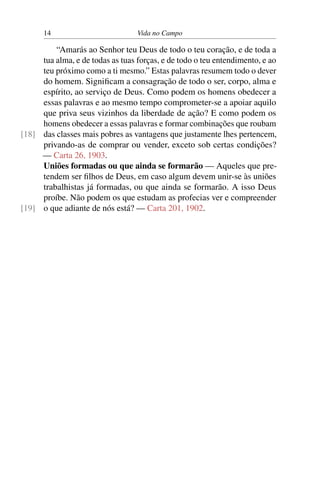 14 Vida no Campo
“Amarás ao Senhor teu Deus de todo o teu coração, e de toda a
tua alma, e de todas as tuas forças, e de todo o teu entendimento, e ao
teu próximo como a ti mesmo.” Estas palavras resumem todo o dever
do homem. Significam a consagração de todo o ser, corpo, alma e
espírito, ao serviço de Deus. Como podem os homens obedecer a
essas palavras e ao mesmo tempo comprometer-se a apoiar aquilo
que priva seus vizinhos da liberdade de ação? E como podem os
homens obedecer a essas palavras e formar combinações que roubam
das classes mais pobres as vantagens que justamente lhes pertencem,[18]
privando-as de comprar ou vender, exceto sob certas condições?
— Carta 26, 1903.
Uniões formadas ou que ainda se formarão — Aqueles que pre-
tendem ser filhos de Deus, em caso algum devem unir-se às uniões
trabalhistas já formadas, ou que ainda se formarão. A isso Deus
proíbe. Não podem os que estudam as profecias ver e compreender
o que adiante de nós está? — Carta 201, 1902.[19]
 