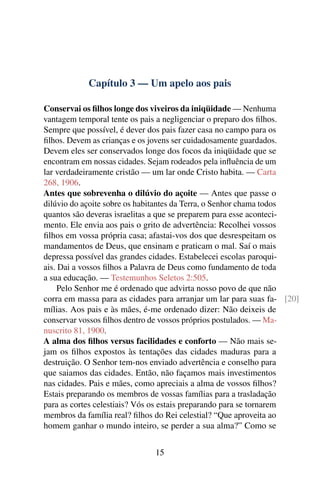 Capítulo 3 — Um apelo aos pais
Conservai os filhos longe dos viveiros da iniqüidade — Nenhuma
vantagem temporal tente os pais a negligenciar o preparo dos filhos.
Sempre que possível, é dever dos pais fazer casa no campo para os
filhos. Devem as crianças e os jovens ser cuidadosamente guardados.
Devem eles ser conservados longe dos focos da iniqüidade que se
encontram em nossas cidades. Sejam rodeados pela influência de um
lar verdadeiramente cristão — um lar onde Cristo habita. — Carta
268, 1906.
Antes que sobrevenha o dilúvio do açoite — Antes que passe o
dilúvio do açoite sobre os habitantes da Terra, o Senhor chama todos
quantos são deveras israelitas a que se preparem para esse aconteci-
mento. Ele envia aos pais o grito de advertência: Recolhei vossos
filhos em vossa própria casa; afastai-vos dos que desrespeitam os
mandamentos de Deus, que ensinam e praticam o mal. Saí o mais
depressa possível das grandes cidades. Estabelecei escolas paroqui-
ais. Dai a vossos filhos a Palavra de Deus como fundamento de toda
a sua educação. — Testemunhos Seletos 2:505.
Pelo Senhor me é ordenado que advirta nosso povo de que não
corra em massa para as cidades para arranjar um lar para suas fa- [20]
mílias. Aos pais e às mães, é-me ordenado dizer: Não deixeis de
conservar vossos filhos dentro de vossos próprios postulados. — Ma-
nuscrito 81, 1900.
A alma dos filhos versus facilidades e conforto — Não mais se-
jam os filhos expostos às tentações das cidades maduras para a
destruição. O Senhor tem-nos enviado advertência e conselho para
que saiamos das cidades. Então, não façamos mais investimentos
nas cidades. Pais e mães, como apreciais a alma de vossos filhos?
Estais preparando os membros de vossas famílias para a trasladação
para as cortes celestiais? Vós os estais preparando para se tornarem
membros da família real? filhos do Rei celestial? “Que aproveita ao
homem ganhar o mundo inteiro, se perder a sua alma?” Como se
15
 