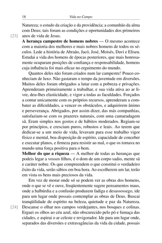 18 Vida no Campo
Natureza; o estudo da criação e da providência; a comunhão da alma
com Deus; tais foram as condições e oportunidades dos primeiros
anos de vida de Jesus.[23]
A herança campestre de homens nobres — O mesmo acontece
com a maioria dos melhores e mais nobres homens de todos os sé-
culos. Lede a história de Abraão, Jacó, José, Moisés, Davi e Eliseu.
Estudai a vida dos homens de épocas posteriores, que mais honrosa-
mente ocuparam posições de confiança e responsabilidade, homens
cuja influência foi mais eficaz no erguimento do mundo.
Quantos deles não foram criados num lar campestre! Pouco co-
nheciam de luxo. Não gastaram o tempo da juventude em diversões.
Muitos deles foram obrigados a lutar com a pobreza e privações.
Aprenderam primeiramente a trabalhar, e sua vida ativa ao ar li-
vre, deu-lhes elasticidade, e vigor a todas as faculdades. Forçados
a contar unicamente com os próprios recursos, aprenderam a com-
bater as dificuldades, a vencer os obstáculos, e adquirirem ânimo
e perseverança. Abrigados, por assim dizer, das más companhias,
satisfaziam-se com os prazeres naturais, com uma camaradagem
sã. Eram simples nos gostos e de hábitos moderados. Regiam-se
por princípios, e cresciam puros, robustos e leais. Ao terem que
dedicar-se a um meio de vida, levavam para esse trabalho vigor
físico e mental, boa disposição de espírito, capacidade de conceber
e executar planos, e firmeza para resistir ao mal, o que os tornava no
mundo uma força positiva para o bem.
Melhor do que a riqueza — A melhor de todas as heranças que
podeis legar a vossos filhos, é o dom de um corpo sadio, mente sã
e caráter nobre. Os que compreendem o que constitui o verdadeiro
êxito da vida, serão sábios em boa hora. Ao escolherem um lar, terão
em vista os bens mais preciosos da vida.
Em vez de morar onde só se podem ver as obras dos homens,
onde o que se vê e ouve, freqüentemente sugere pensamentos maus,
onde a balbúrdia e a confusão produzem fadiga e desassossego, ide
para um lugar onde possais contemplar as obras de Deus. Buscai
tranqüilidade de espírito na beleza, quietude e paz da Natureza.
Descanse o olhar nos campos verdejantes, nos bosques e colinas.[24]
Erguei os olhos ao céu azul, não obscurecido pelo pó e fumaça das
cidades, e aspirai o ar celeste e revigorador. Ide para um lugar onde,
separados das diversões e extravagâncias da vida da cidade, possais
 