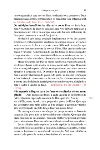 Um apelo aos pais 19
ser companheiros para vossos filhos, ensinando-os a conhecer a Deus
mediante Suas obras, e preparando-os para uma vida íntegra e útil.
— A Ciência do Bom Viver, 365-367.
Os múltiplos benefícios da vida ativa ao ar livre — Seria bom
para vós, pordes de lado os cuidados que vos deixam perplexos e
procurardes um retiro no campo, onde não há uma influência tão
forte para corromper a moral dos jovens.
Verdade é que nunca estaríeis inteiramente livres dos aborre-
cimentos e embaraçadores cuidados do campo, mas ali evitaríeis
muitos males e fecharíeis a porta a um dilúvio de tentações que
ameaçam dominar a mente de vossos filhos. Eles precisam de ocu-
pação e variação. A monotonia do seu lar, torna-os desassossegados
e impertinentes, e têm contraído o hábito de se misturarem com os
meninos viciados da cidade, obtendo assim uma educação de rua....
Morar no campo ser-lhes-ia muito benéfico; a vida ativa ao ar li-
vre desenvolveria tanto a saúde da mente como a do corpo. Deveriam
eles ter um jardim para cultivar, onde pudessem encontrar entrete-
nimento e ocupação útil. O arranjo de plantas e flores contribui
para o desenvolvimento do gosto e do juízo, ao mesmo tempo que
a familiarização com as úteis e belas criações divinas exerce sobre
a mente uma influência aperfeiçoadora e enobrecedora, dirigindo-a
para o Autor e Senhor de tudo. — Testimonies for the Church 4:136
(1876).
Não espereis milagres para desfazer os resultados de um rumo
errado — Olho para estas flores, e cada vez que as vejo penso no
Éden. São uma expressão do amor de Deus por nós. Assim [25]
nos dá Ele, neste mundo, uma pequenina prova do Éden. Quer que
nos deleitemos nas belas coisas de Sua criação, e que nelas vejamos
uma expressão do que Ele deseja fazer em nosso favor.
Ele quer que vivamos num lugar em que possamos ter bastante
largueza. Seu povo não se deve apinhar nas cidades. Quer que eles
tirem sua família das cidades, para que melhor se possam preparar
para a vida eterna. Dentro em breve terão de abandonar as cidades.
Essas cidades estão repletas de toda espécie de iniqüidade —
com conflitos e assassínios e suicídios. Satanás está nelas, contro-
lando os homens em sua obra de destruição. Sob sua influência,
matam pelo gosto de matar, e isso farão cada vez mais....
 